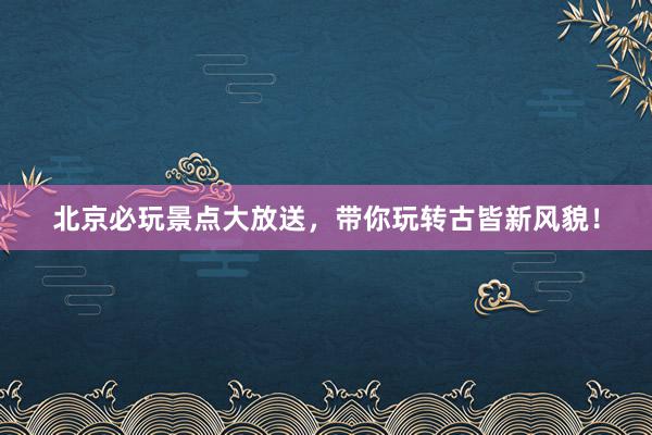 北京必玩景点大放送，带你玩转古皆新风貌！