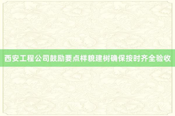 西安工程公司鼓励要点样貌建树确保按时齐全验收