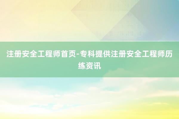 注册安全工程师首页-专科提供注册安全工程师历练资讯