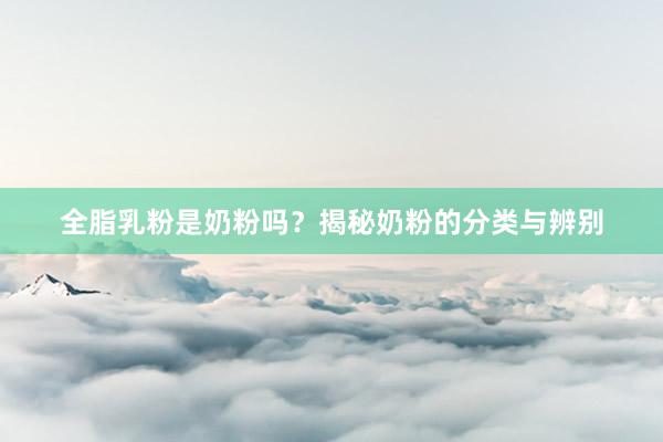 全脂乳粉是奶粉吗？揭秘奶粉的分类与辨别