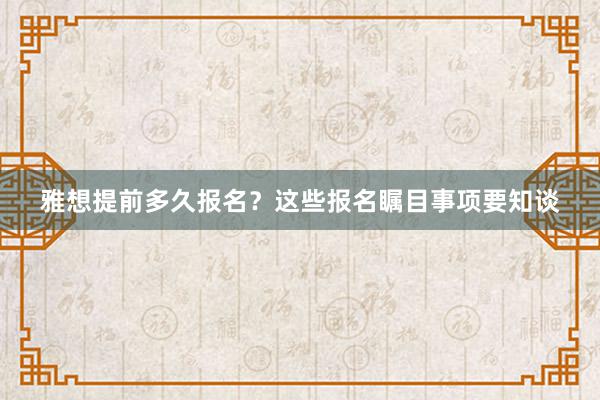 雅想提前多久报名？这些报名瞩目事项要知谈