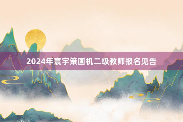 2024年寰宇策画机二级教师报名见告