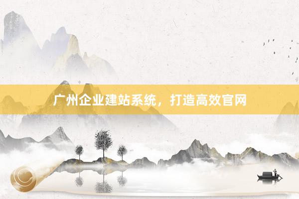 广州企业建站系统，打造高效官网